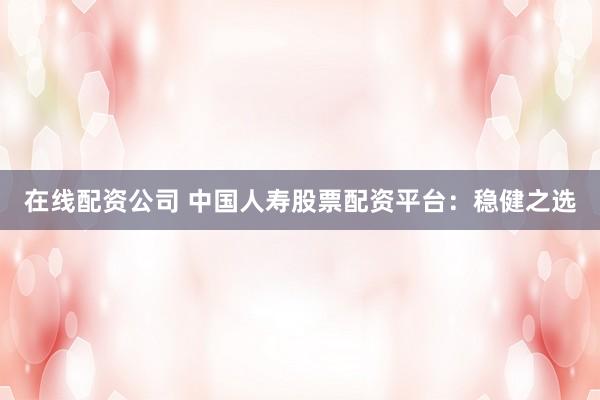 在线配资公司 中国人寿股票配资平台：稳健之选