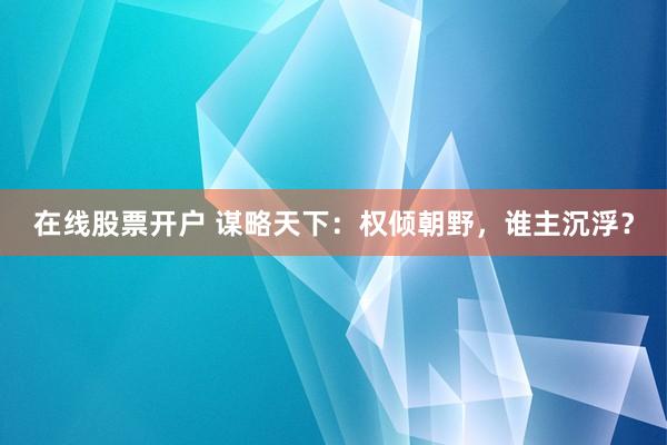 在线股票开户 谋略天下：权倾朝野，谁主沉浮？