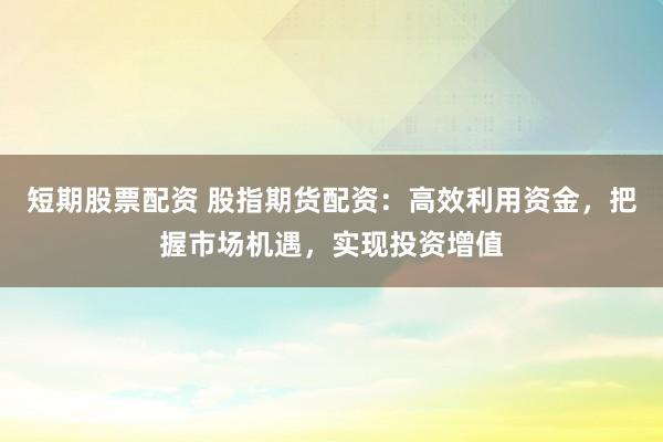 短期股票配资 股指期货配资：高效利用资金，把握市场机遇，实现投资增值