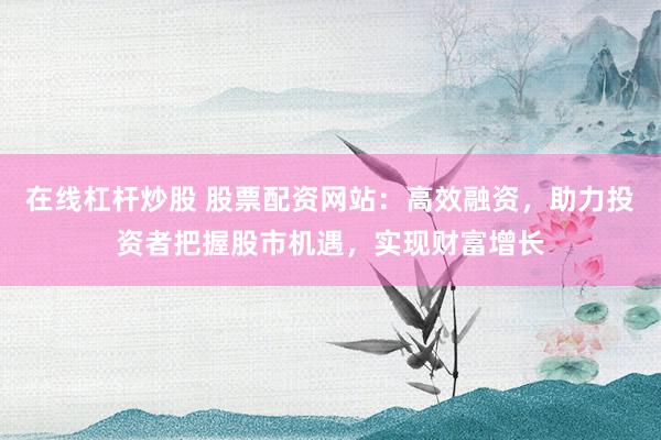 在线杠杆炒股 股票配资网站：高效融资，助力投资者把握股市机遇，实现财富增长