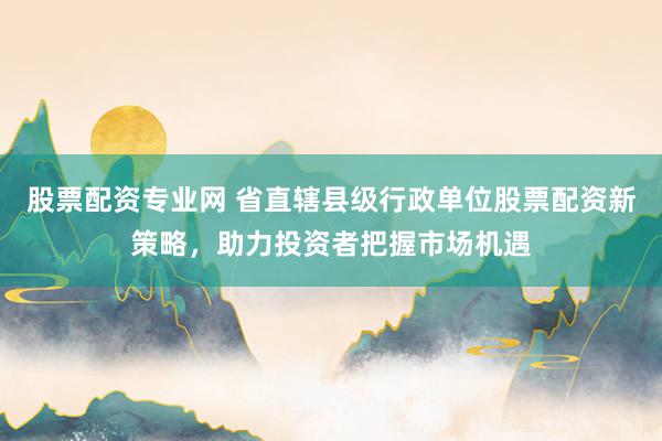 股票配资专业网 省直辖县级行政单位股票配资新策略，助力投资者把握市场机遇