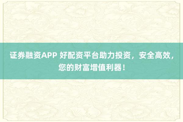 证券融资APP 好配资平台助力投资，安全高效，您的财富增值利器！