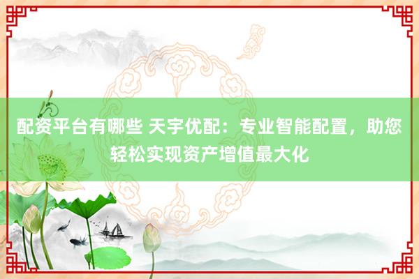 配资平台有哪些 天宇优配：专业智能配置，助您轻松实现资产增值最大化
