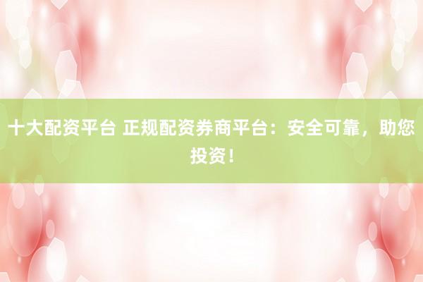 十大配资平台 正规配资券商平台：安全可靠，助您投资！