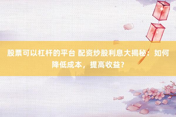 股票可以杠杆的平台 配资炒股利息大揭秘：如何降低成本，提高收益？