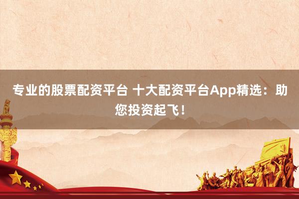 专业的股票配资平台 十大配资平台App精选：助您投资起飞！