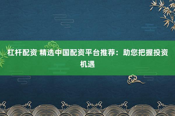 杠杆配资 精选中国配资平台推荐：助您把握投资机遇