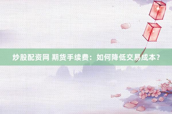 炒股配资网 期货手续费：如何降低交易成本？