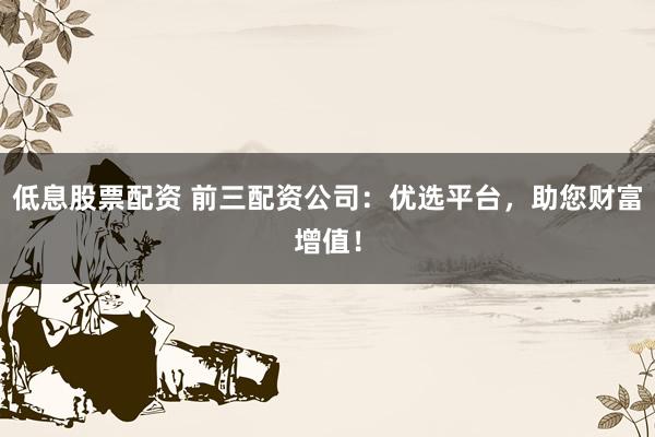 低息股票配资 前三配资公司：优选平台，助您财富增值！