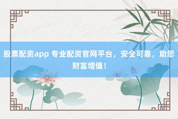 股票配资app 专业配资官网平台，安全可靠，助您财富增值！