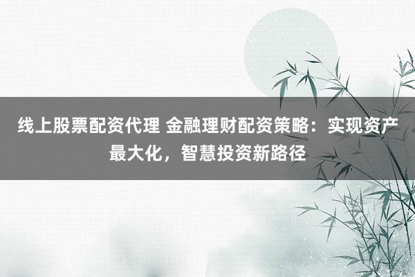 线上股票配资代理 金融理财配资策略：实现资产最大化，智慧投资新路径