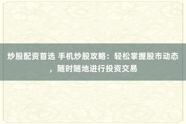 炒股配资首选 手机炒股攻略：轻松掌握股市动态，随时随地进行投资交易