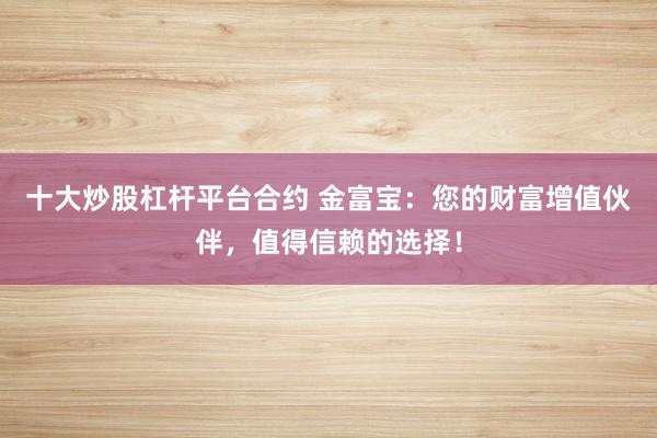 十大炒股杠杆平台合约 金富宝：您的财富增值伙伴，值得信赖的选择！