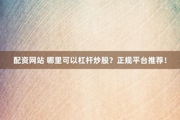 配资网站 哪里可以杠杆炒股？正规平台推荐！