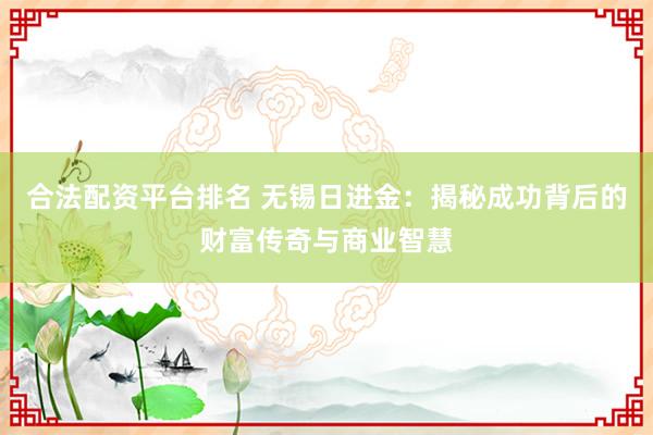 合法配资平台排名 无锡日进金：揭秘成功背后的财富传奇与商业智慧