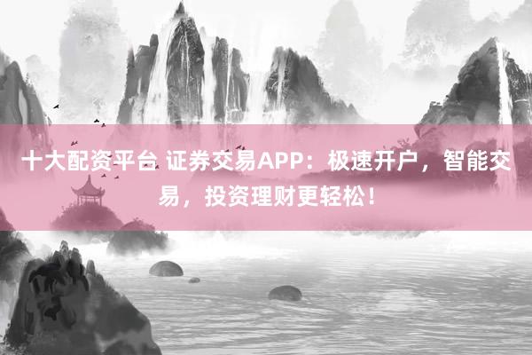 十大配资平台 证券交易APP：极速开户，智能交易，投资理财更轻松！